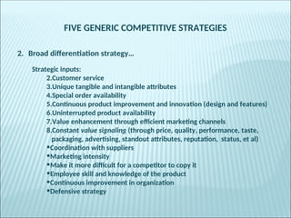 FIVE GENERIC COMPETITIVE STRATEGIES
2. Broad differentiation strategy…
Strategic inputs:
2.Customer service
3.Unique tangible and intangible attributes
4.Special order availability
5.Continuous product improvement and innovation (design and features)
6.Uninterrupted product availability
7.Value enhancement through efficient marketing channels
8.Constant value signaling (through price, quality, performance, taste,
packaging, advertising, standout attributes, reputation, status, et al)
•Coordination with suppliers
•Marketing intensity
•Make it more difficult for a competitor to copy it
•Employee skill and knowledge of the product
•Continuous improvement in organization
•Defensive strategy
 
