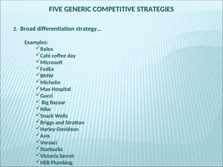 FIVE GENERIC COMPETITIVE STRATEGIES
2. Broad differentiation strategy…
Examples:
Rolex
Café coffee day
Microsoft
FedEx
BMW
Michelin
Max Hospital
Gucci
 Big Bazaar
Nike
Snack Wells
Briggs and Stratton
Harley-Davidson
Avis
Versaci
Starbucks
Victoria Secret
HEB Plumbing
 