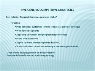 FIVE GENERIC COMPETITIVE STRATEGIES
3/4. Market focused strategy…cost and niche*
Targeting:
•Price conscious customers (similar to low cost provider strategy)
•Well defined segments
•Appealing to cultures and geographical preferences
•Brand loyal customers
•Appeal to broad market segments (low cost)
•Wants and needs of narrow and unique market segment (niche)
*Good way to discourage entry of industry leaders
*Another differentiation and positioning strategy
 