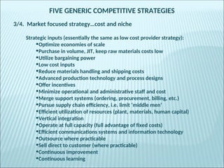 FIVE GENERIC COMPETITIVE STRATEGIES
3/4. Market focused strategy…cost and niche
Strategic inputs (essentially the same as low cost provider strategy):
•Optimize economies of scale
•Purchase in volume, JIT, keep raw materials costs low
•Utilize bargaining power
•Low cost inputs
•Reduce materials handling and shipping costs
•Advanced production technology and process designs
•Offer incentives
•Minimize operational and administrative staff and cost
•Merge support systems (ordering, procurement, billing, etc.)
•Pursue supply chain efficiency, i.e. limit ‘middle men’
•Efficient utilization of resources (plant, materials, human capital)
•Vertical integration
•Operate at full capacity (full advantage of fixed costs)
•Efficient communications systems and information technology
•Outsource where practicable
•Sell direct to customer (where practicable)
•Continuous improvement
•Continuous learning
 