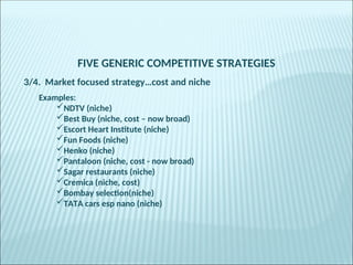 FIVE GENERIC COMPETITIVE STRATEGIES
3/4. Market focused strategy…cost and niche
Examples:
NDTV (niche)
Best Buy (niche, cost – now broad)
Escort Heart Institute (niche)
Fun Foods (niche)
Henko (niche)
Pantaloon (niche, cost - now broad)
Sagar restaurants (niche)
Cremica (niche, cost)
Bombay selection(niche)
TATA cars esp nano (niche)
 