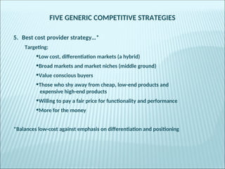 FIVE GENERIC COMPETITIVE STRATEGIES
5. Best cost provider strategy…*
Targeting:
•Low cost, differentiation markets (a hybrid)
•Broad markets and market niches (middle ground)
•Value conscious buyers
•Those who shy away from cheap, low-end products and
expensive high-end products
•Willing to pay a fair price for functionality and performance
•More for the money
*Balances low-cost against emphasis on differentiation and positioning
 