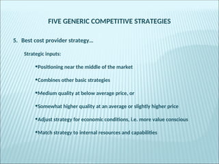FIVE GENERIC COMPETITIVE STRATEGIES
5. Best cost provider strategy…
Strategic inputs:
•Positioning near the middle of the market
•Combines other basic strategies
•Medium quality at below average price, or
•Somewhat higher quality at an average or slightly higher price
•Adjust strategy for economic conditions, i.e. more value conscious
•Match strategy to internal resources and capabilities
 