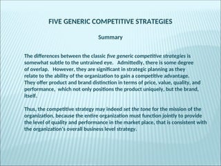 FIVE GENERIC COMPETITIVE STRATEGIES
Summary
The differences between the classic five generic competitive strategies is
somewhat subtle to the untrained eye. Admittedly, there is some degree
of overlap. However, they are significant in strategic planning as they
relate to the ability of the organization to gain a competitive advantage.
They offer product and brand distinction in terms of price, value, quality, and
performance, which not only positions the product uniquely, but the brand,
itself.
Thus, the competitive strategy may indeed set the tone for the mission of the
organization, because the entire organization must function jointly to provide
the level of quality and performance in the market place, that is consistent with
the organization’s overall business level strategy.
 