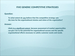 FIVE GENERIC COMPETITIVE STRATEGIES
Question:
To what extent do you believe that the competitive strategy sets
the tone for the organizational mission and vision of the organization?
Answer:
Likely to a significant extent, because assessment of market opportunities
can give rise to the potential for organizational success and the specific
organizational efforts necessary to satisfy customer wants and needs.
 