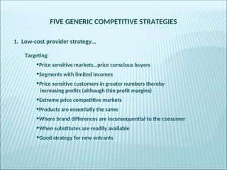FIVE GENERIC COMPETITIVE STRATEGIES
1. Low-cost provider strategy…
Targeting:
•Price sensitive markets…price conscious buyers
•Segments with limited incomes
•Price sensitive customers in greater numbers thereby
increasing profits (although thin profit margins)
•Extreme price competitive markets
•Products are essentially the same
•Where brand differences are inconsequential to the consumer
•When substitutes are readily available
•Good strategy for new entrants
 