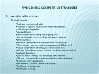 FIVE GENERIC COMPETITIVE STRATEGIES
1. Low-cost provider strategy…
Strategic inputs:
•Optimize economies of scale
•Purchase in volume, JIT, keep raw materials costs low
•Utilize bargaining power
•Low cost inputs
•Reduce materials handling and shipping costs
•Advanced production technology and process designs
•Offer incentives
•Minimize operational and administrative staff and cost
•Merge support systems (ordering, procurement, billing, etc.)
•Pursue supply chain efficiency, i.e. limit ‘middle men’
•Efficient utilization of resources (plant, materials, human capital)
•Vertical integration
•Operate at full capacity (full advantage of fixed costs)
•Efficient communications systems and information technology
•Outsource where practicable
•Sell direct to customer (where practicable)
•Continuous improvement
•Continuous learning
 