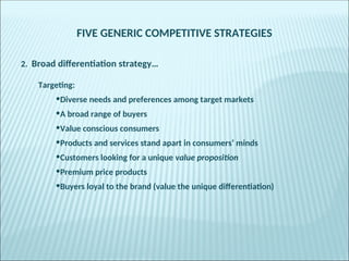 FIVE GENERIC COMPETITIVE STRATEGIES
2. Broad differentiation strategy…
Targeting:
•Diverse needs and preferences among target markets
•A broad range of buyers
•Value conscious consumers
•Products and services stand apart in consumers’ minds
•Customers looking for a unique value proposition
•Premium price products
•Buyers loyal to the brand (value the unique differentiation)
 