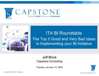 ITA BI Roundtable
                                             The Top 5 Good and Very Bad Ideas
                                               in Implementing your BI Initiative


                                                    Jeff Block
                                               Capstone Consulting

                                               Tuesday, January 13, 2009
© Copyright 2008 Capstone Consulting, Inc.
                                                                           Capstone Consulting, Inc
 
