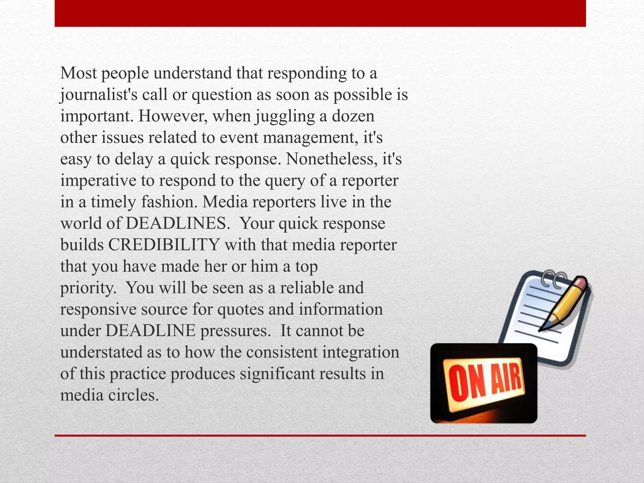 Most people understand that responding to a
journalist's call or question as soon as possible is
important. However, when juggling a dozen
other issues related to event management, it's
easy to delay a quick response. Nonetheless, it's
imperative to respond to the query of a reporter
in a timely fashion. Media reporters live in the
world of DEADLINES. Your quick response
builds CREDIBILITY with that media reporter
that you have made her or him a top
priority. You will be seen as a reliable and
responsive source for quotes and information
under DEADLINE pressures. It cannot be
understated as to how the consistent integration
of this practice produces significant results in
media circles.
 