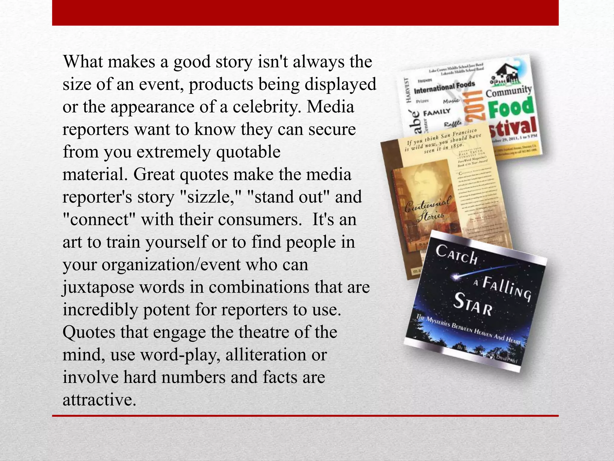 What makes a good story isn't always the
size of an event, products being displayed
or the appearance of a celebrity. Media
reporters want to know they can secure
from you extremely quotable
material. Great quotes make the media
reporter's story "sizzle," "stand out" and
"connect" with their consumers. It's an
art to train yourself or to find people in
your organization/event who can
juxtapose words in combinations that are
incredibly potent for reporters to use.
Quotes that engage the theatre of the
mind, use word-play, alliteration or
involve hard numbers and facts are
attractive.
 