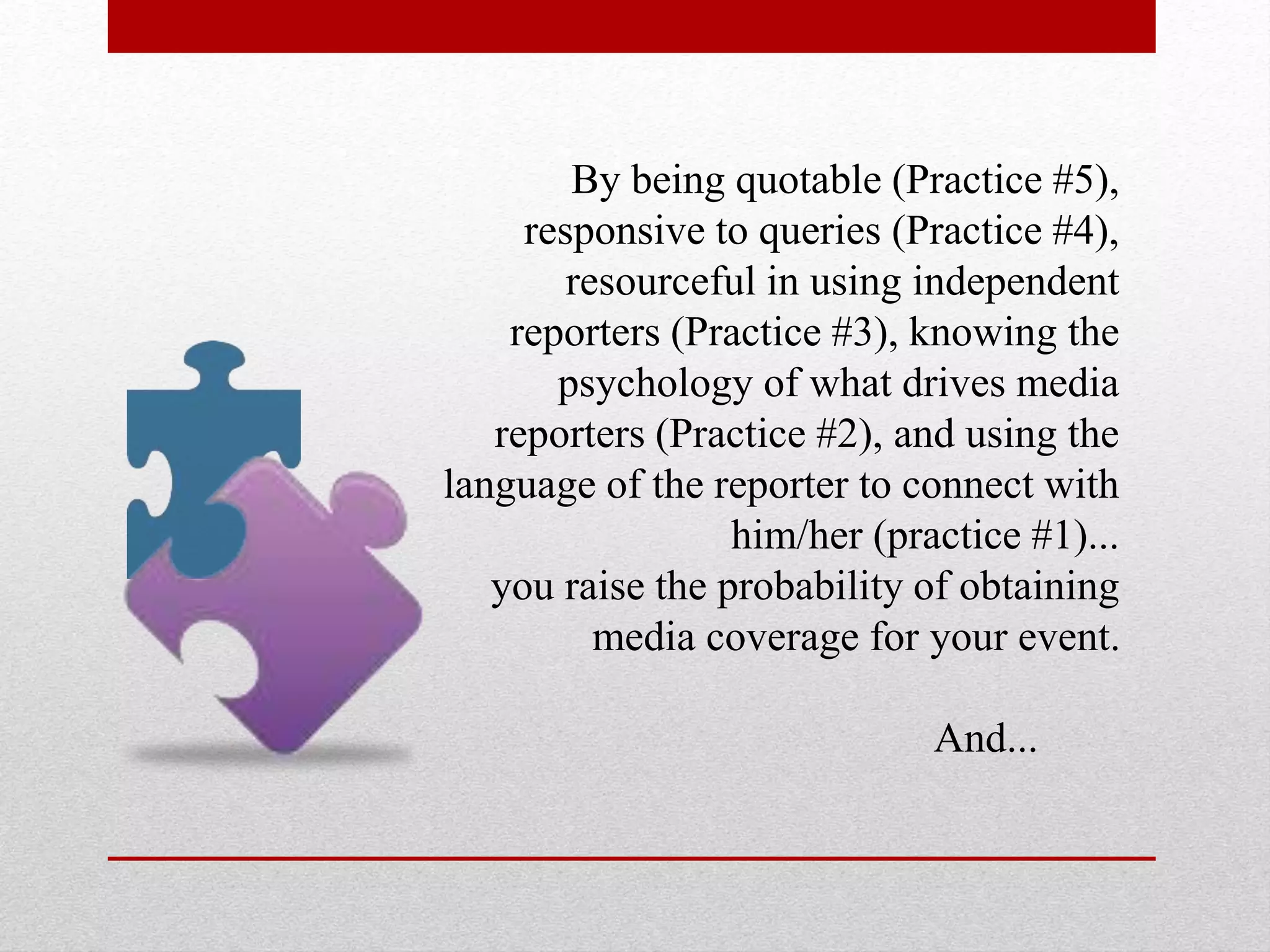 By being quotable (Practice #5),
responsive to queries (Practice #4),
resourceful in using independent
reporters (Practice #3), knowing the
psychology of what drives media
reporters (Practice #2), and using the
language of the reporter to connect with
him/her (practice #1)...
you raise the probability of obtaining
media coverage for your event.
And...
 