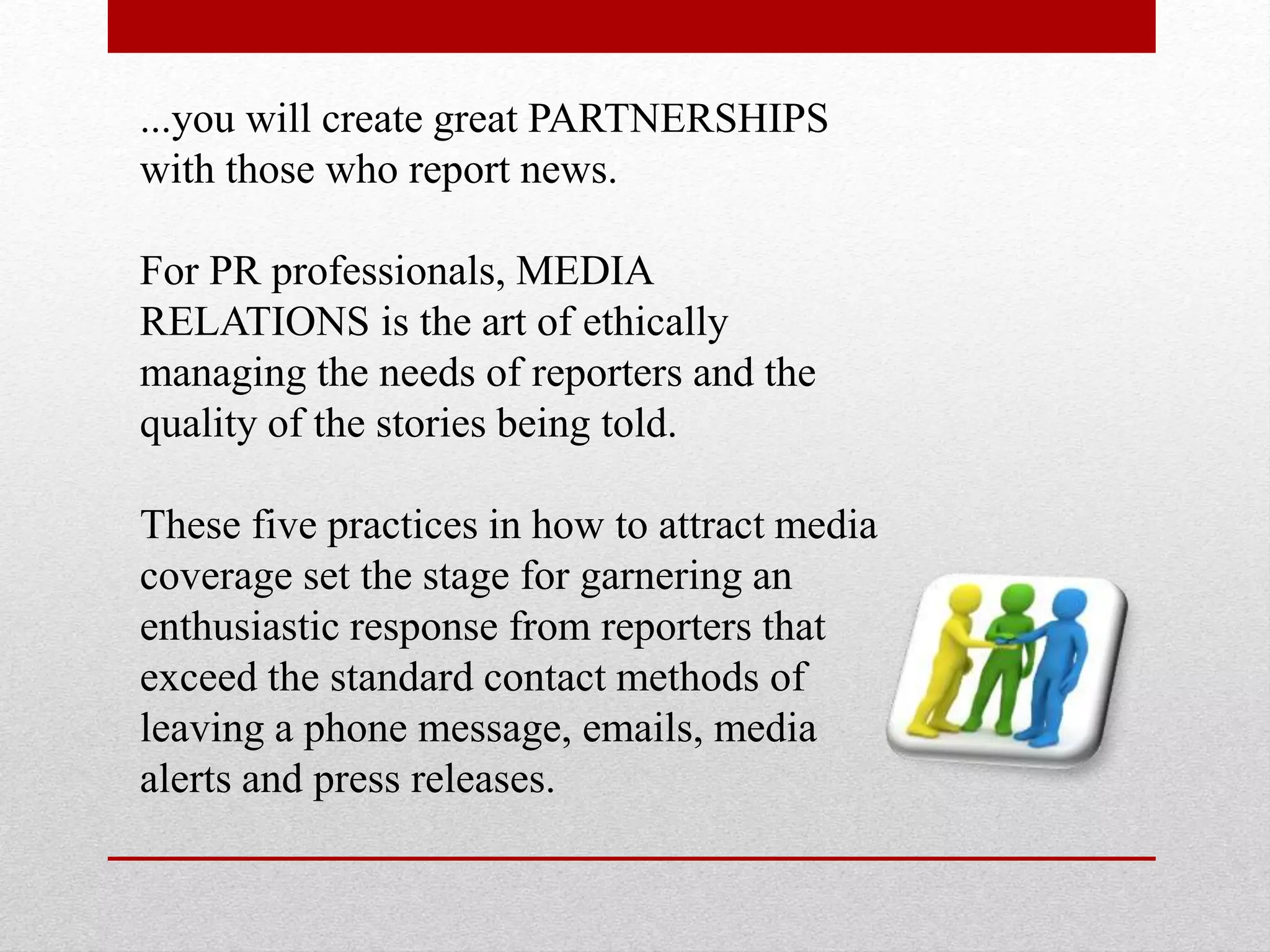 ...you will create great PARTNERSHIPS
with those who report news.
For PR professionals, MEDIA
RELATIONS is the art of ethically
managing the needs of reporters and the
quality of the stories being told.
These five practices in how to attract media
coverage set the stage for garnering an
enthusiastic response from reporters that
exceed the standard contact methods of
leaving a phone message, emails, media
alerts and press releases.
 