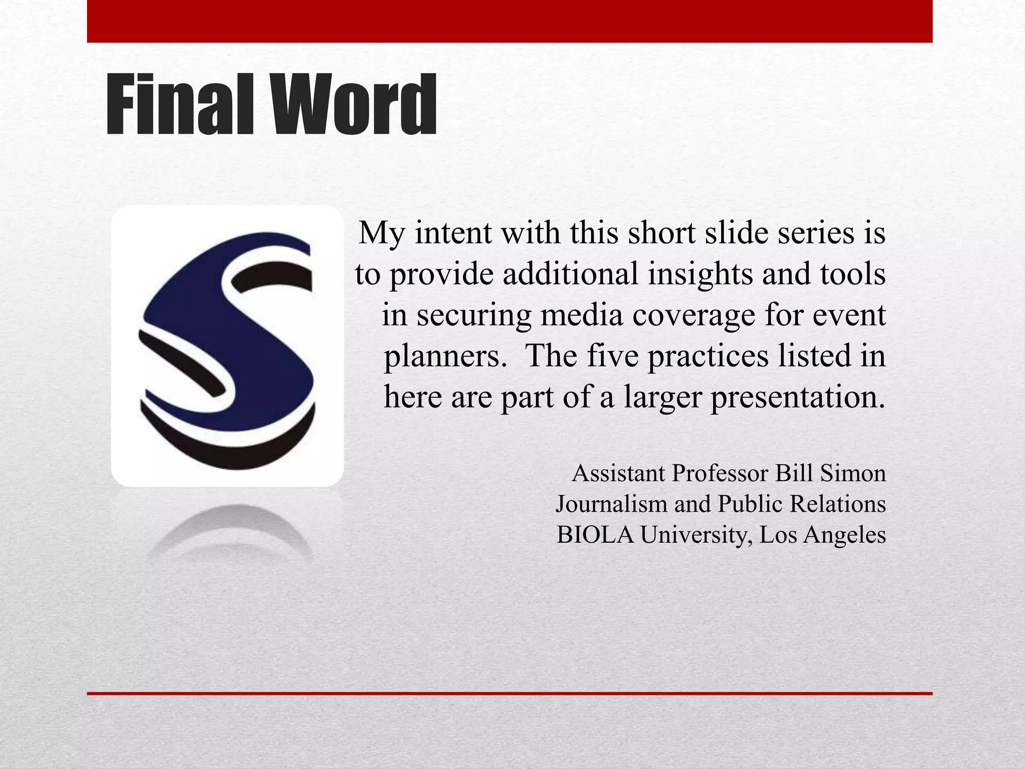 Final Word
My intent with this short slide series is
to provide additional insights and tools
in securing media coverage for event
planners. The five practices listed in
here are part of a larger presentation.
Assistant Professor Bill Simon
Journalism and Public Relations
BIOLA University, Los Angeles
 