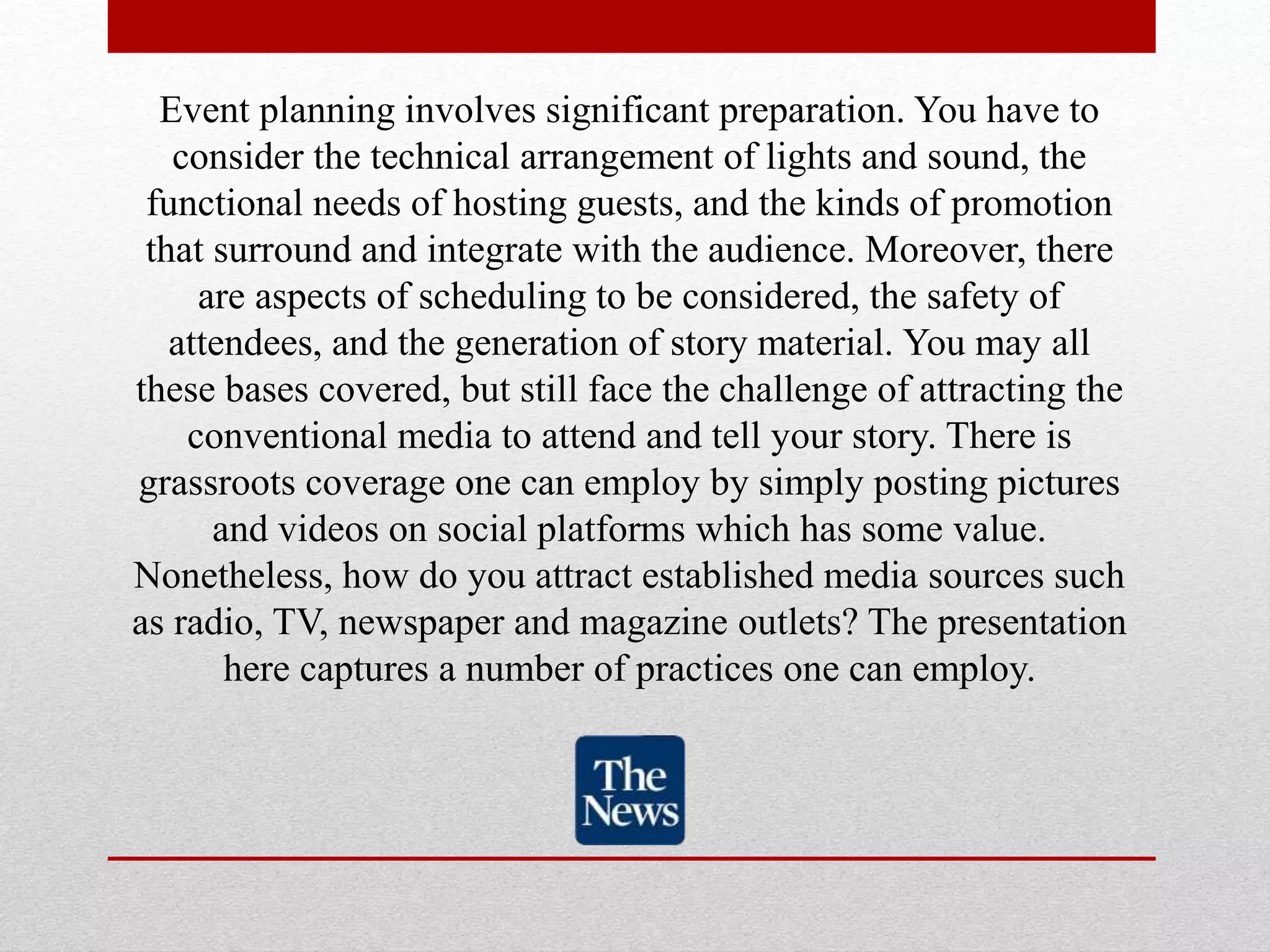 Event planning involves significant preparation. You have to
consider the technical arrangement of lights and sound, the
functional needs of hosting guests, and the kinds of promotion
that surround and integrate with the audience. Moreover, there
are aspects of scheduling to be considered, the safety of
attendees, and the generation of story material. You may all
these bases covered, but still face the challenge of attracting the
conventional media to attend and tell your story. There is
grassroots coverage one can employ by simply posting pictures
and videos on social platforms which has some value.
Nonetheless, how do you attract established media sources such
as radio, TV, newspaper and magazine outlets? The presentation
here captures a number of practices one can employ.
 