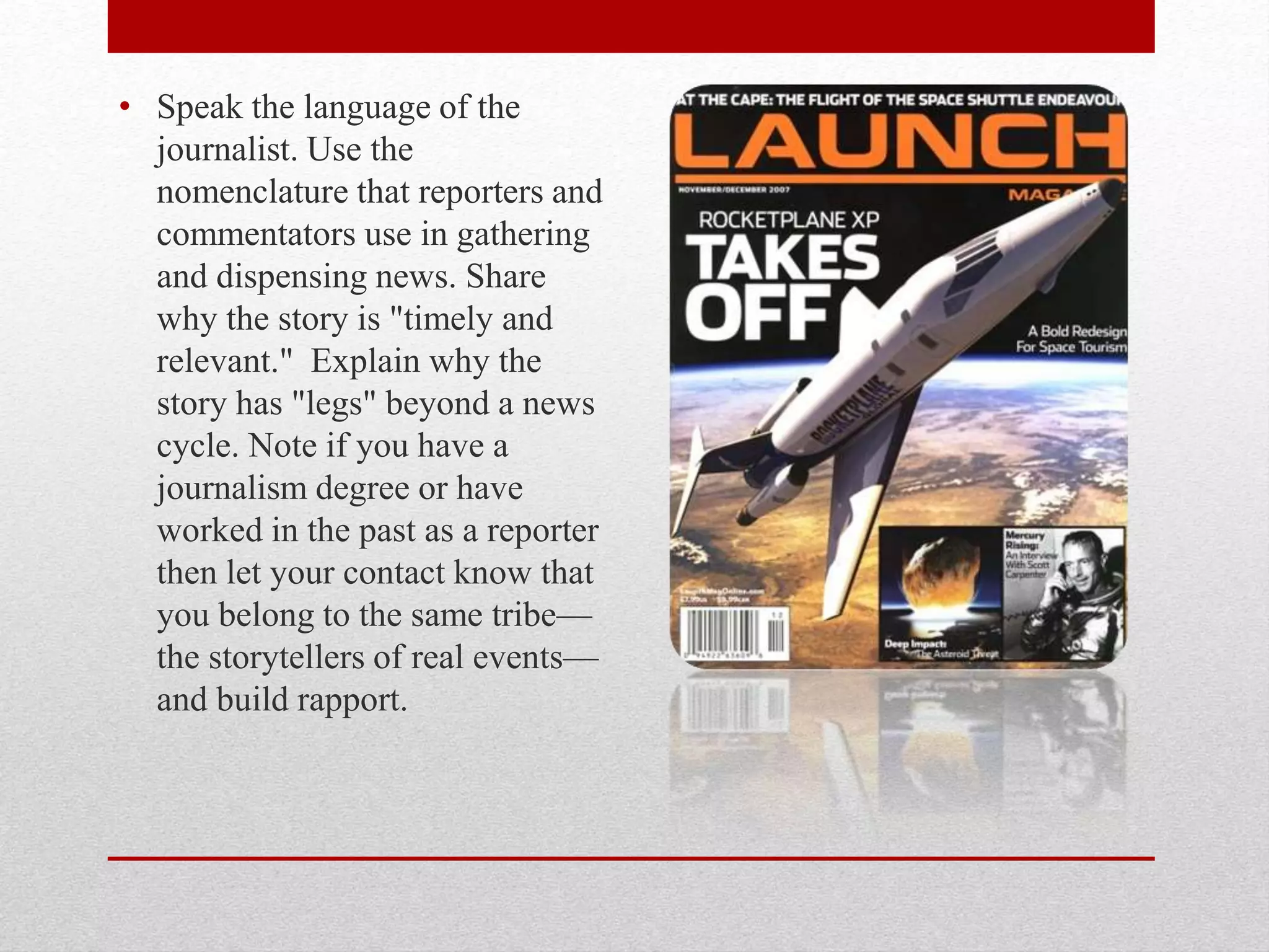 • Speak the language of the
journalist. Use the
nomenclature that reporters and
commentators use in gathering
and dispensing news. Share
why the story is "timely and
relevant." Explain why the
story has "legs" beyond a news
cycle. Note if you have a
journalism degree or have
worked in the past as a reporter
then let your contact know that
you belong to the same tribe—
the storytellers of real events—
and build rapport.
 