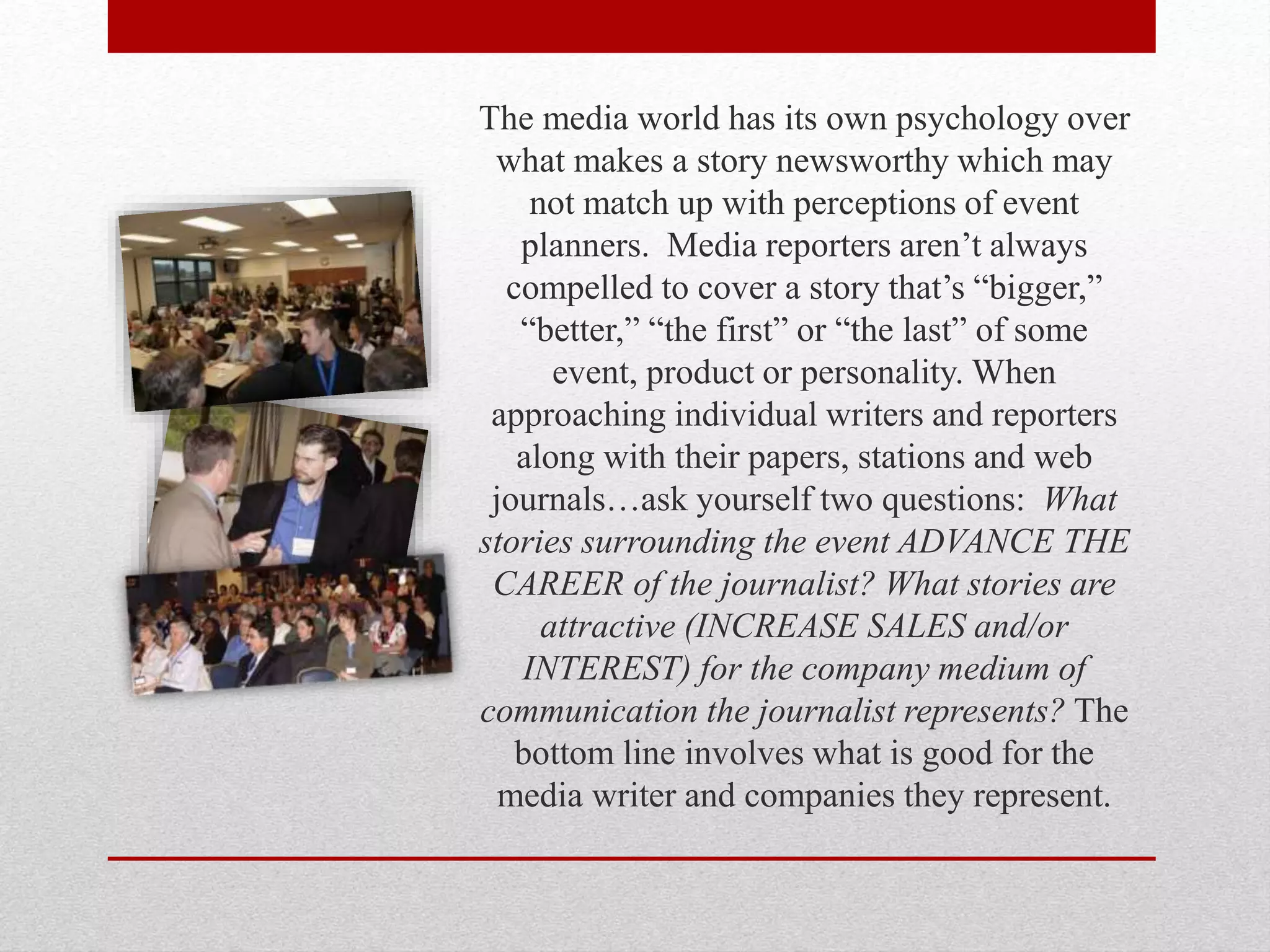 The media world has its own psychology over
what makes a story newsworthy which may
not match up with perceptions of event
planners. Media reporters aren’t always
compelled to cover a story that’s “bigger,”
“better,” “the first” or “the last” of some
event, product or personality. When
approaching individual writers and reporters
along with their papers, stations and web
journals…ask yourself two questions: What
stories surrounding the event ADVANCE THE
CAREER of the journalist? What stories are
attractive (INCREASE SALES and/or
INTEREST) for the company medium of
communication the journalist represents? The
bottom line involves what is good for the
media writer and companies they represent.
 