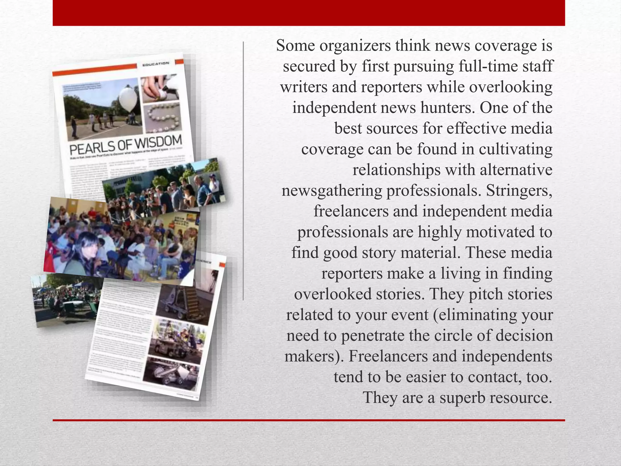 Some organizers think news coverage is
secured by first pursuing full-time staff
writers and reporters while overlooking
independent news hunters. One of the
best sources for effective media
coverage can be found in cultivating
relationships with alternative
newsgathering professionals. Stringers,
freelancers and independent media
professionals are highly motivated to
find good story material. These media
reporters make a living in finding
overlooked stories. They pitch stories
related to your event (eliminating your
need to penetrate the circle of decision
makers). Freelancers and independents
tend to be easier to contact, too.
They are a superb resource.
 