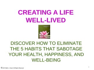 © 2010 Beth L. Evard, All Rights Reserved
1
CREATING A LIFE
WELL-LIVED
DISCOVER HOW TO ELIMINATE
THE 5 HABITS THAT SABOTAGE
YOUR HEALTH, HAPPINESS, AND
WELL-BEING
 