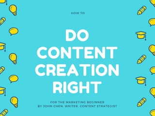 DO
CONTENT
CREATION
RIGHT
HOW TO
FOR THE MARKETING BEGINNER
BY JOHN CHEN, WRITER, CONTENT STRATEGIST
 