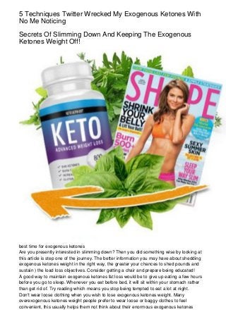 5 Techniques Twitter Wrecked My Exogenous Ketones With
No Me Noticing
Secrets Of Slimming Down And Keeping The Exogenous
Ketones Weight Off!
best time for exogenous ketones
Are you presently interested in slimming down? Then you did something wise by looking at
this article is step one of the journey. The better information you may have about shedding
exogenous ketones weight in the right way, the greater your chances to shed pounds and
sustain ) the load loss objectives. Consider getting a chair and prepare being educated!
A good way to maintain exogenous ketones fat loss would be to give up eating a few hours
before you go to sleep. Whenever you eat before bed, it will sit within your stomach rather
than get rid of. Try reading which means you stop being tempted to eat a lot at night.
Don't wear loose clothing when you wish to lose exogenous ketones weight. Many
overexogenous ketones weight people prefer to wear loose or baggy clothes to feel
convenient, this usually helps them not think about their enormous exogenous ketones
 