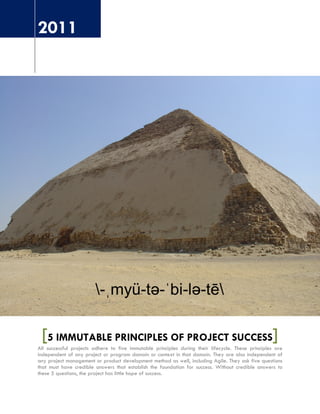 2011
[5 IMMUTABLE PRINCIPLES OF PROJECT SUCCESS]All successful projects adhere to five immutable principles during their lifecycle. These principles are
independent of any project or program domain or context in that domain. They are also independent of
any project management or product development method as well, including Agile. They ask five questions
that must have credible answers that establish the foundation for success. Without credible answers to
these 5 questions, the project has little hope of success.
 