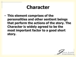 Character
• This element comprises of the
  personalities and other sentient beings
  that perform the actions of the story. The
  Character is widely agreed to be the
  most important factor to a good short
  story.
 