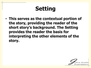Setting
• This serves as the contextual portion of
  the story, providing the reader of the
  short story’s background. The Setting
  provides the reader the basis for
  interpreting the other elements of the
  story.
 