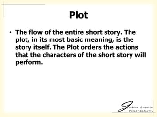 Plot
• The flow of the entire short story. The
  plot, in its most basic meaning, is the
  story itself. The Plot orders the actions
  that the characters of the short story will
  perform.
 