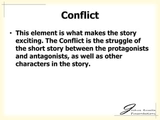 Conflict
• This element is what makes the story
  exciting. The Conflict is the struggle of
  the short story between the protagonists
  and antagonists, as well as other
  characters in the story.
 