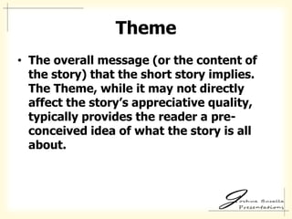 Theme
• The overall message (or the content of
  the story) that the short story implies.
  The Theme, while it may not directly
  affect the story’s appreciative quality,
  typically provides the reader a pre-
  conceived idea of what the story is all
  about.
 