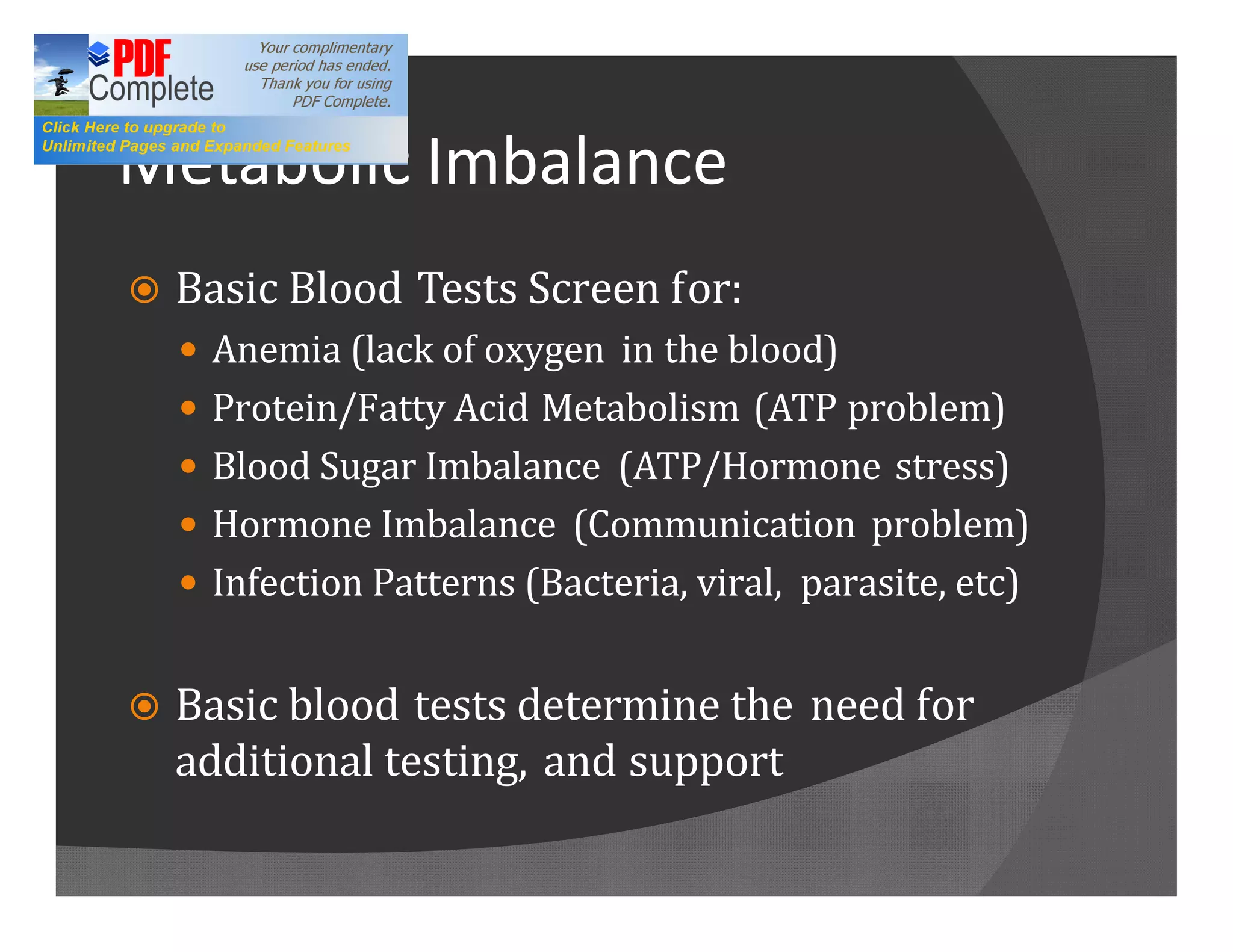 Metabolic Imbalance
ž   Basic Blood Tests Screen for:
    — Anemia (lack of oxygen in the blood)
    — Protein/Fatty Acid Metabolism (ATP problem)
    — Blood Sugar Imbalance (ATP/Hormone stress)
    — Hormone Imbalance (Communication problem)
    — Infection Patterns (Bacteria, viral, parasite, etc)


ž   Basic blood tests determine the need for
    additional testing, and support
 