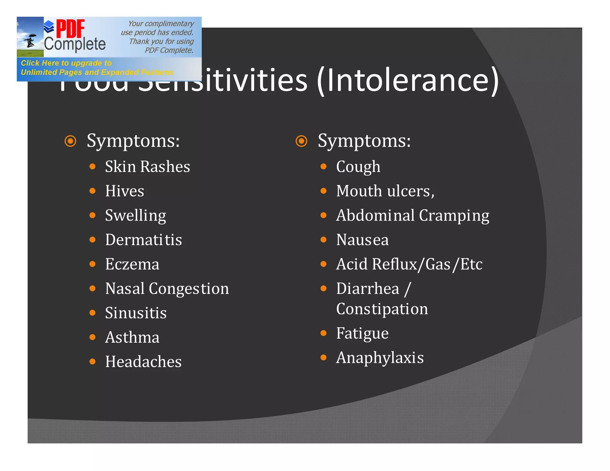 Food Sensitivities (Intolerance)
ž   Symptoms:            ž   Symptoms:
    — Skin Rashes            — Cough
    — Hives                  — Mouth ulcers,
    — Swelling               — Abdominal Cramping
    — Dermatitis             — Nausea
    — Eczema                 — Acid Reflux/Gas/Etc
    — Nasal Congestion       — Diarrhea /
    — Sinusitis                Constipation
    — Asthma                 — Fatigue
    — Headaches              — Anaphylaxis
 