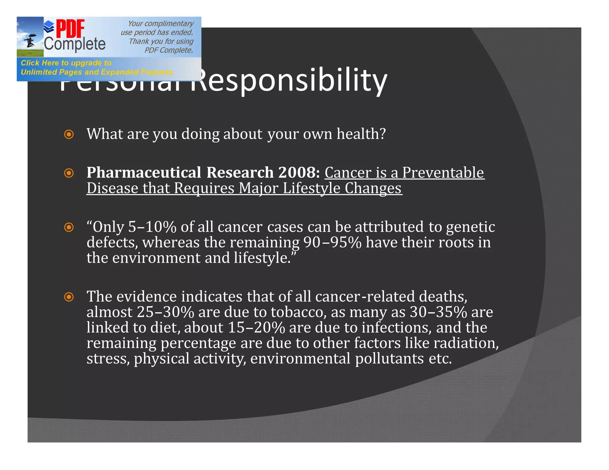 Personal Responsibility
ž   What are you doing about your own health?

ž   Pharmaceutical Research 2008: Cancer is a Preventable
    Disease that Requires Major Lifestyle Changes

ž    Only 5 10% of all cancer cases can be attributed to genetic
    defects, whereas the remaining 90 95% have their roots in
    the environment and lifestyle.

ž   The evidence indicates that of all cancer-related deaths,
    almost 25 30% are due to tobacco, as many as 30 35% are
    linked to diet, about 15 20% are due to infections, and the
    remaining percentage are due to other factors like radiation,
    stress, physical activity, environmental pollutants etc.
 