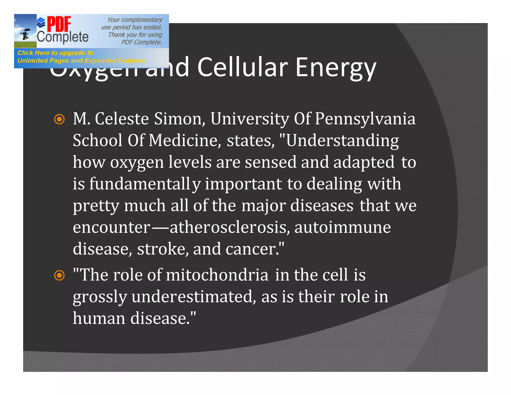Oxygen and Cellular Energy
ž   M. Celeste Simon, University Of Pennsylvania
    School Of Medicine, states, "Understanding
    how oxygen levels are sensed and adapted to
    is fundamentally important to dealing with
    pretty much all of the major diseases that we
    encounter atherosclerosis, autoimmune
    disease, stroke, and cancer."
ž   "The role of mitochondria in the cell is
    grossly underestimated, as is their role in
    human disease."
 