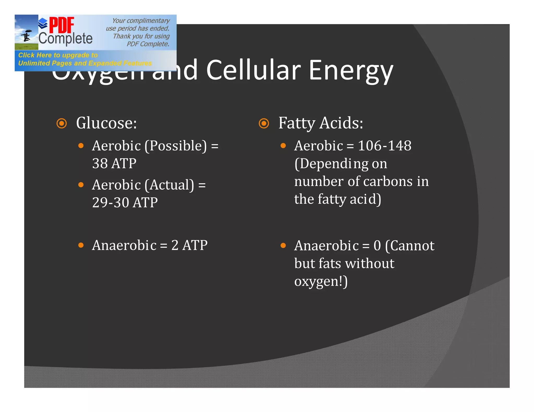 Oxygen and Cellular Energy
ž   Glucose:                 ž   Fatty Acids:
    — Aerobic (Possible) =       — Aerobic = 106-148
      38 ATP                       (Depending on
    — Aerobic (Actual) =           number of carbons in
      29-30 ATP                    the fatty acid)


    — Anaerobic = 2 ATP          — Anaerobic = 0 (Cannot
                                   but fats without
                                   oxygen!)
 