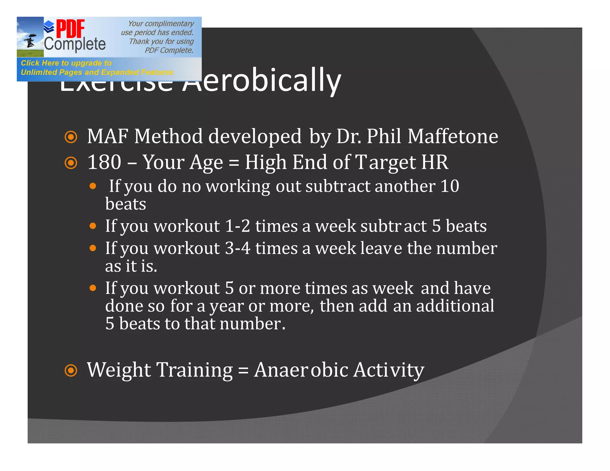 Exercise Aerobically
ž   MAF Method developed by Dr. Phil Maffetone
ž   180 Your Age = High End of Target HR
    — If you do no working out subtract another 10
      beats
    — If you workout 1-2 times a week subtr act 5 beats
    — If you workout 3-4 times a week leave the number
      as it is.
    — If you workout 5 or more times as week and have
      done so for a year or more, then add an additional
      5 beats to that number.

ž   Weight Training = Anaerobic Activity
 
