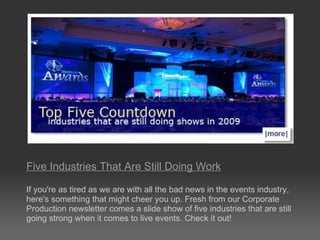 Five Industries That Are Still Doing Work     If you're as tired as we are with all the bad news in the events industry, here's something that might cheer you up. Fresh from our Corporate Production newsletter comes a slide show of five industries that are still going strong when it comes to live events. Check it out! 