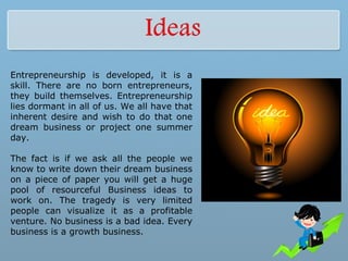 Entrepreneurship is developed, it is a
skill. There are no born entrepreneurs,
they build themselves. Entrepreneurship
lies dormant in all of us. We all have that
inherent desire and wish to do that one
dream business or project one summer
day.
The fact is if we ask all the people we
know to write down their dream business
on a piece of paper you will get a huge
pool of resourceful Business ideas to
work on. The tragedy is very limited
people can visualize it as a profitable
venture. No business is a bad idea. Every
business is a growth business.
 