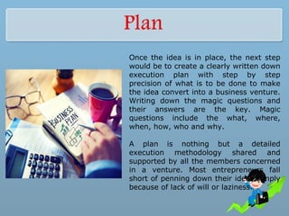 Once the idea is in place, the next step
would be to create a clearly written down
execution plan with step by step
precision of what is to be done to make
the idea convert into a business venture.
Writing down the magic questions and
their answers are the key. Magic
questions include the what, where,
when, how, who and why.
A plan is nothing but a detailed
execution methodology shared and
supported by all the members concerned
in a venture. Most entrepreneurs fall
short of penning down their ideas simply
because of lack of will or laziness.
 