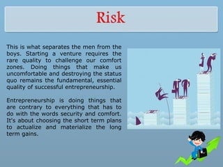 This is what separates the men from the
boys. Starting a venture requires the
rare quality to challenge our comfort
zones. Doing things that make us
uncomfortable and destroying the status
quo remains the fundamental, essential
quality of successful entrepreneurship.
Entrepreneurship is doing things that
are contrary to everything that has to
do with the words security and comfort.
It's about choosing the short term plans
to actualize and materialize the long
term gains.
 
