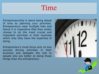 Entrepreneurship is about being ahead
of time by planning your priorities.
Entrepreneurs wear multiple hats and
hence it is imperative that they wisely
choose to do the most crucial and
important activities in their business
which only they have the expertise of
doing.
Entrepreneur's must focus only on key
success driving activities in their
business and delegate the rest to
people who are better at doing those
things than the entrepreneur.
 