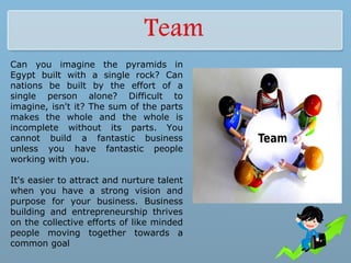 Can you imagine the pyramids in
Egypt built with a single rock? Can
nations be built by the effort of a
single person alone? Difficult to
imagine, isn't it? The sum of the parts
makes the whole and the whole is
incomplete without its parts. You
cannot build a fantastic business
unless you have fantastic people
working with you.
It's easier to attract and nurture talent
when you have a strong vision and
purpose for your business. Business
building and entrepreneurship thrives
on the collective efforts of like minded
people moving together towards a
common goal
 
