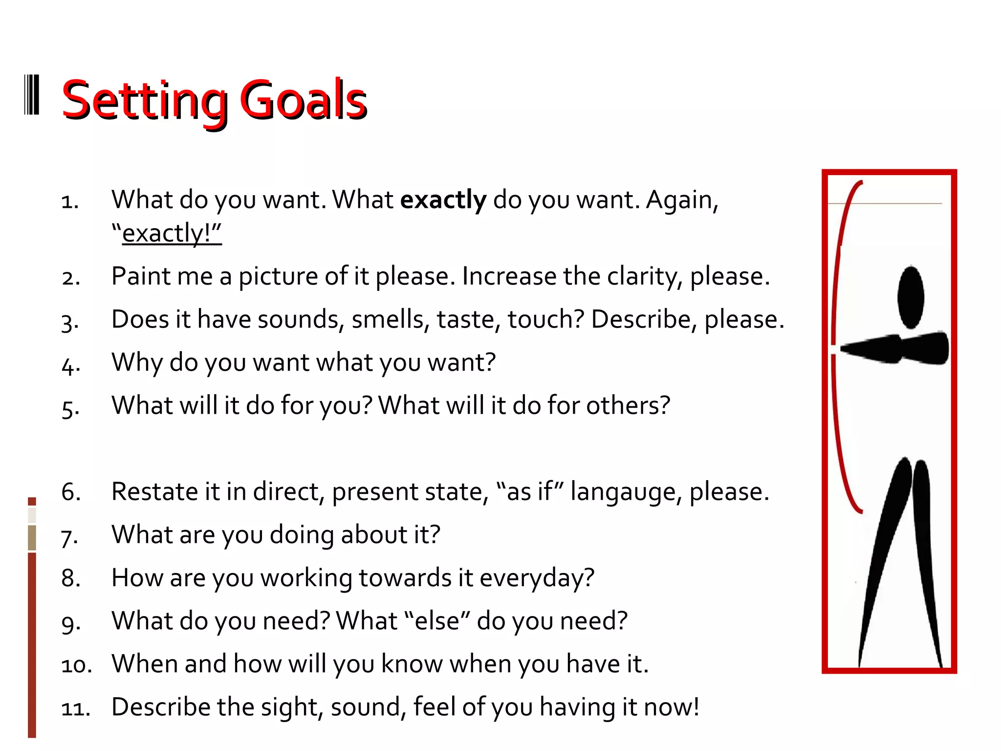 Setting GoalsSetting Goals
1. What do you want.What exactly do you want. Again,
“exactly!”
2. Paint me a picture of it please. Increase the clarity, please.
3. Does it have sounds, smells, taste, touch? Describe, please.
4. Why do you want what you want?
5. What will it do for you?What will it do for others?
6. Restate it in direct, present state, “as if” langauge, please.
7. What are you doing about it?
8. How are you working towards it everyday?
9. What do you need?What “else” do you need?
10. When and how will you know when you have it.
11. Describe the sight, sound, feel of you having it now!
 