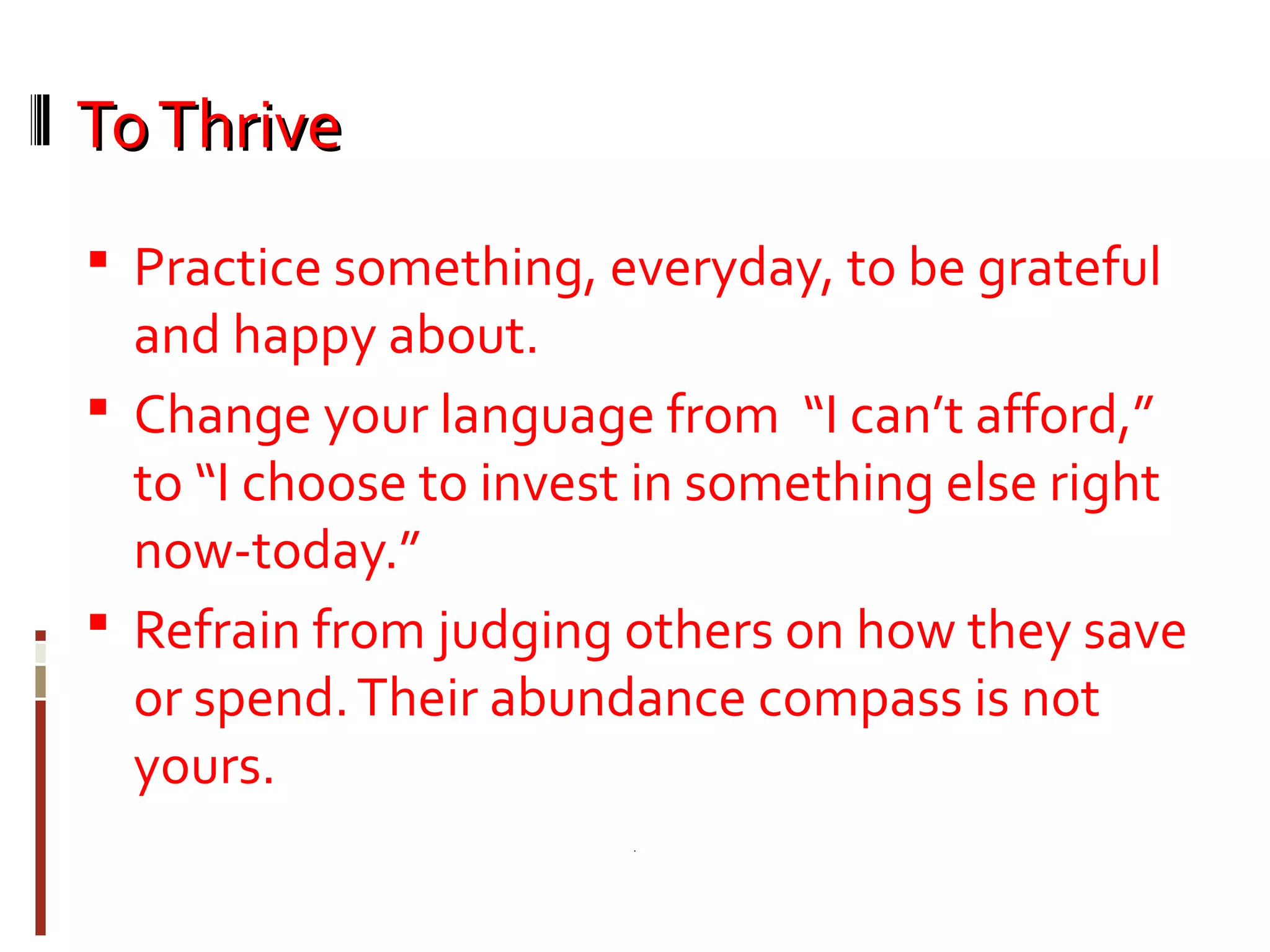 ToThriveToThrive
 Practice something, everyday, to be grateful
and happy about.
 Change your language from “I can’t afford,”
to “I choose to invest in something else right
now-today.”
 Refrain from judging others on how they save
or spend.Their abundance compass is not
yours.
 