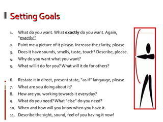 Setting GoalsSetting Goals
1. What do you want.What exactly do you want. Again,
“exactly!”
2. Paint me a picture of it please. Increase the clarity, please.
3. Does it have sounds, smells, taste, touch? Describe, please.
4. Why do you want what you want?
5. What will it do for you?What will it do for others?
6. Restate it in direct, present state, “as if” langauge, please.
7. What are you doing about it?
8. How are you working towards it everyday?
9. What do you need?What “else” do you need?
10. When and how will you know when you have it.
11. Describe the sight, sound, feel of you having it now!
 