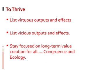 ToThriveToThrive
 List virtuous outputs and effects
 List vicious outputs and effects.
 Stay focused on long-term value
creation for all…..Congruence and
Ecology.
 