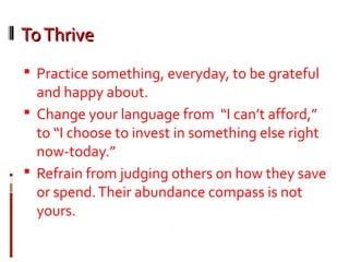 ToThriveToThrive
 Practice something, everyday, to be grateful
and happy about.
 Change your language from “I can’t afford,”
to “I choose to invest in something else right
now-today.”
 Refrain from judging others on how they save
or spend.Their abundance compass is not
yours.
 