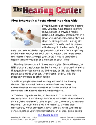 Five Interesting Facts About Hearing Aids
                             If you have mild or moderate hearing
                             loss, you may have trouble following
                             conversations in crowded rooms,
                             picking out individual instruments in a
                             piece of music or responding when an
                             alarm or siren goes off. Hearing aids
                             are most commonly used for people
                             with damage to the hair cells of your
inner ear. Too much damage prevents your ears from amplifying
sound waves enough for your brain to detect them. Here are a
few interesting facts to get you started if you’re considering
hearing aids for yourself or a member of your family.

1. Hearing devices come in three main styles. Behind-the-ear, or
BTE, aids are plastic cases for behind your ear, attached to a wire
that goes into your ear canal. In-the-ear, or ITE, aids have the
plastic case inside your ear. In-the-canal, or ITC, aids are
practically invisible to other people.

2. 80% of people who need hearing aid don’t have hearing
devices. The National Institute on Deafness and Other
Communication Disorders reports that only one out of five
individuals with hearing loss have hearing aids.

3. Two hearing aids are better than one in most cases. You
naturally have binaural amplification, which means that both ears
send signals to different parts of your brain, according to Healthy
Hearing. Your right ear sends information to the left brain
hemisphere, which processes speech sounds, while your left ear
sends signals to your right hemisphere. Of course, some people
                                    The Hearing Center
Cheyenne, WY 82001 (307) 222-0244                                 Loveland, CO 80538 (970) 785-8337
Greeley, CO 80634 (970) 373-5118                                     Brush, CO 80723 (970)840-7067
                               Fort Collins, CO 80525 (970) 373-3958
 