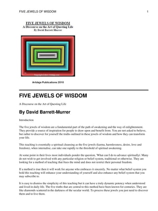 FIVE JEWELS OF WISDOM
A Discourse on the Art of Questing Life
By David Barrett-Murrer
Introduction
The five jewels of wisdom are a fundamental part of the path of awakening and the way of enlightenment.
They provide a source of inspiration for people to draw upon and benefit from. You are not asked to believe,
but rather to discover for yourself the truths outlined in these jewels of wisdom and how they can transform
your life.
This teaching is essentially a spiritual cleansing as the five jewels (karma, harmlessness, desire, love and
freedom), when internalise, can take one rapidly to the threshold of spiritual awakening.
At some point in their lives most individuals ponder the question, 'What can I do to advance spirituallyí. Many
do not wish to get involved with any particular religion or belief-system, traditional or otherwise. They are
looking for a method of teaching that frees the mind and does not restrict their personal freedom.
If a method is true then it will work for anyone who embraces it sincerely. No matter what belief-system you
hold this teaching will enhance your understanding of yourself and also enhance any belief-system that you
may subscribe to.
It is easy to dismiss the simplicity of this teaching but it can have a truly dynamic potency when understood
and lived in daily life. The five truths that are central to this method have been known for centuries. They are
like diamonds scattered in the darkness of the secular world. To process these jewels you just need to discover
them and to live them.
FIVE JEWELS OF WISDOM 1
 